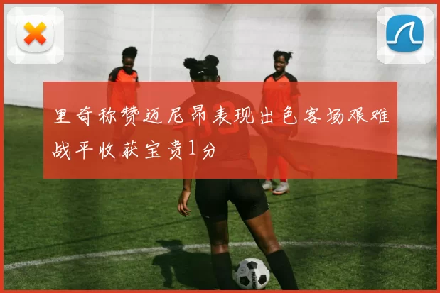 里奇称赞迈尼昂表现出色客场艰难战平收获宝贵1分