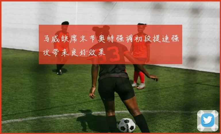 马威缺席末节奥特强调初段提速强攻带来良好效果