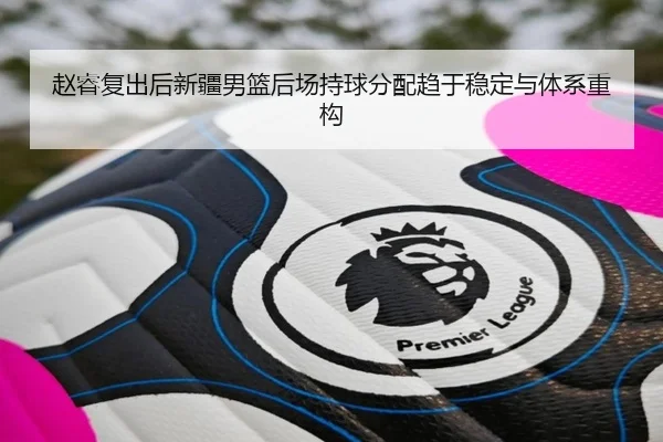 赵睿复出后新疆男篮后场持球分配趋于稳定与体系重构